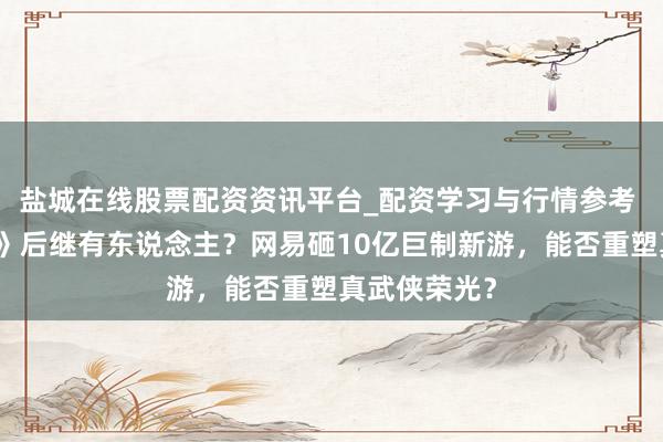 盐城在线股票配资资讯平台_配资学习与行情参考 《九阴真经》后继有东说念主？网易砸10亿巨制新游，能否重塑真武侠荣光？