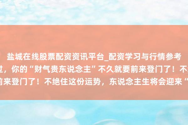 盐城在线股票配资资讯平台_配资学习与行情参考 巨蟹座，情关坚决渡过，你的“财气贵东说念主”不久就要前来登门了！不绝住这份运势，东说念主生将会迎来“大变样”吗？