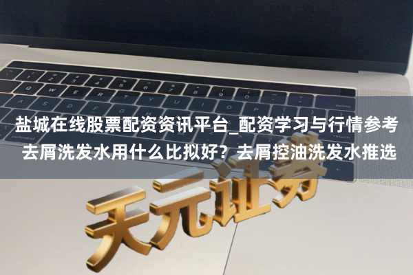 盐城在线股票配资资讯平台_配资学习与行情参考 去屑洗发水用什么比拟好？去屑控油洗发水推选