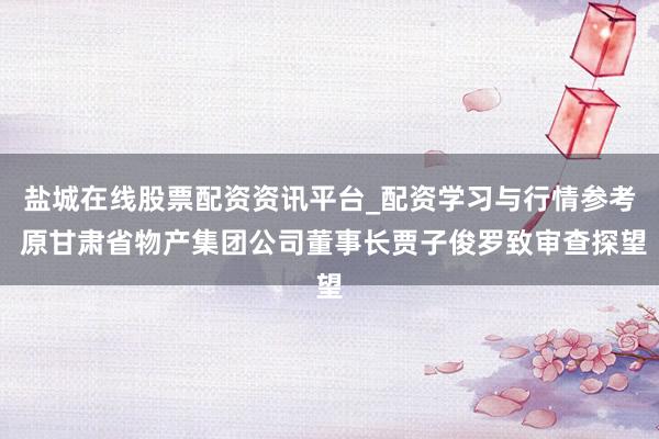 盐城在线股票配资资讯平台_配资学习与行情参考 原甘肃省物产集团公司董事长贾子俊罗致审查探望