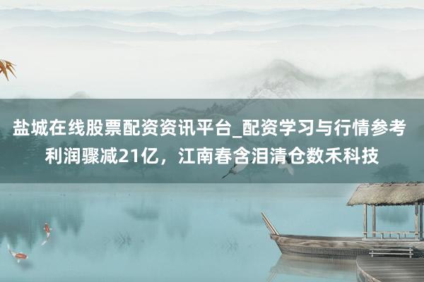 盐城在线股票配资资讯平台_配资学习与行情参考 利润骤减21亿，江南春含泪清仓数禾科技