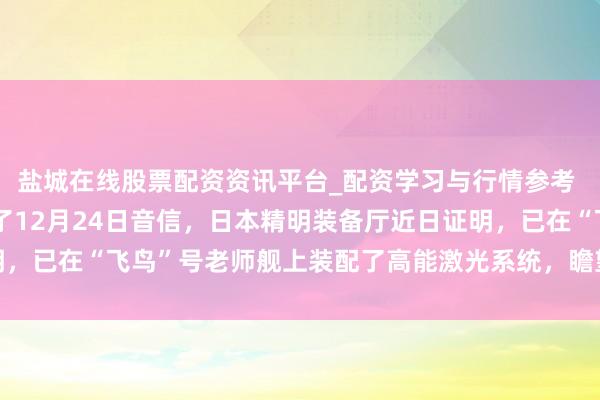 盐城在线股票配资资讯平台_配资学习与行情参考 日本方面音信日本布告了12月24日音信，日本精明装备厅近日证明，已在“飞鸟”号老师舰上装配了高能激光系统，瞻望最早于2026年2