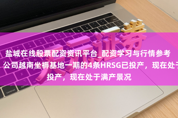 盐城在线股票配资资讯平台_配资学习与行情参考 博盈特焊：公司越南坐褥基地一期的4条HRSG已投产，现在处于满产景况