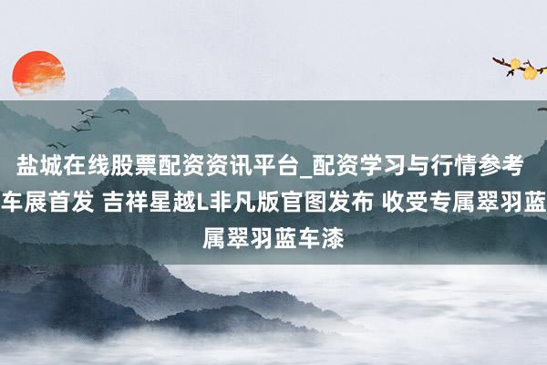 盐城在线股票配资资讯平台_配资学习与行情参考 上海车展首发 吉祥星越L非凡版官图发布 收受专属翠羽蓝车漆