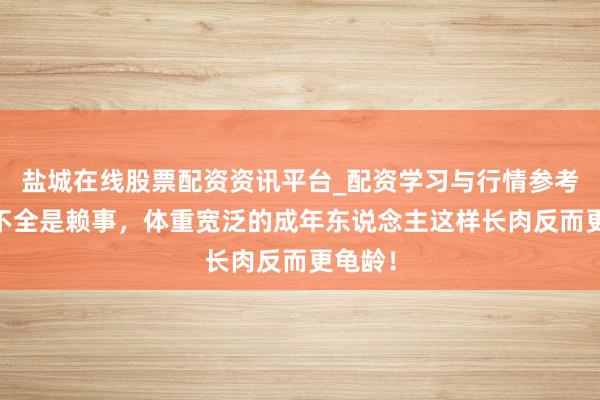 盐城在线股票配资资讯平台_配资学习与行情参考 长胖不全是赖事，体重宽泛的成年东说念主这样长肉反而更龟龄！