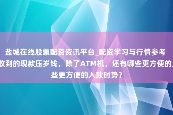 盐城在线股票配资资讯平台_配资学习与行情参考 关于家中收到的现款压岁钱，除了ATM机，还有哪些更方便的入款时势？