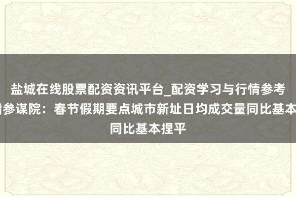 盐城在线股票配资资讯平台_配资学习与行情参考 中指参谋院：春节假期要点城市新址日均成交量同比基本捏平