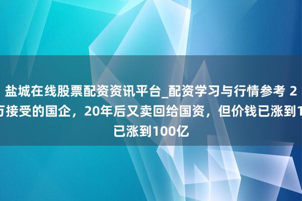 盐城在线股票配资资讯平台_配资学习与行情参考 2000万接受的国企，20年后又卖回给国资，但价钱已涨到100亿