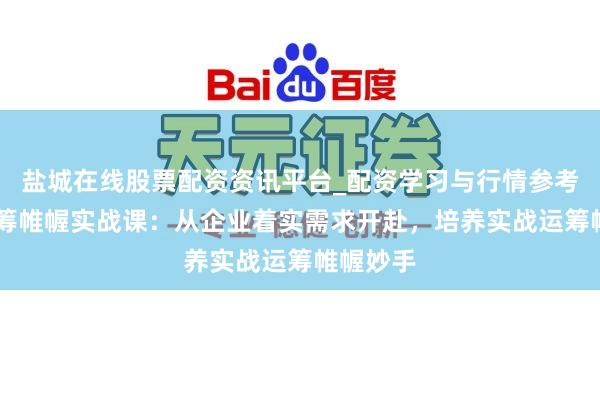 盐城在线股票配资资讯平台_配资学习与行情参考 手脚运筹帷幄实战课：从企业着实需求开赴，培养实战运筹帷幄妙手