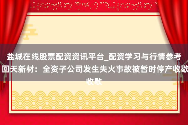 盐城在线股票配资资讯平台_配资学习与行情参考 回天新材：全资子公司发生失火事故被暂时停产收歇