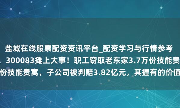 盐城在线股票配资资讯平台_配资学习与行情参考 讼事打6年到最高法，300083摊上大事！职工窃取老东家3.7万份技能贵寓，子公司被判赔3.82亿元，其握有的价值4亿元股权遭冻结