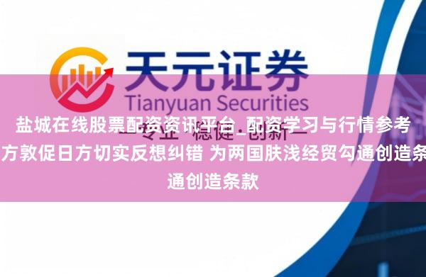 盐城在线股票配资资讯平台_配资学习与行情参考 中方敦促日方切实反想纠错 为两国肤浅经贸勾通创造条款